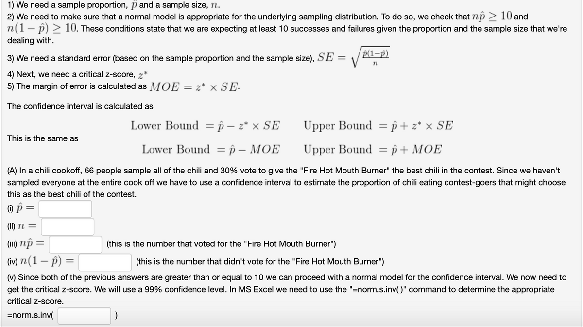 1) We need a sample proportion, p and a sample size, n.
2) We need to make sure that a normal model is appropriate for the underlying sampling distribution. To do so, we check that np > 10 and
n(1- p) 2 10. These conditions state that we are expecting at least 10 successes and failures given the proportion and the sample size that we're
|
dealing with.
P(1-p)
3) We need a standard error (based on the sample proportion and the sample size), SE
4) Next, we need a critical z-score, z*
5) The margin of error is calculated as MOE
z* x SE-
The confidence interval is calculated as
Lower Bound = p – z* × SE
Upper Bound = p+ z* × SE
This is the same as
Lower Bound
—р— МОЕ
Upper Bound = p+ MOE
%3D
-
(A) In a chili cookoff, 66 people sample all of the chili and 30% vote to give the "Fire Hot Mouth Burner" the best chili in the contest. Since we haven't
sampled everyone at the entire cook off we have to use a confidence interval to estimate the proportion of chili eating contest-goers that might choose
this as the best chili of the contest.
(1) P
(ii) n =
(ii) nộ
(w) п(1 — р) —
(this is the number that voted for the "Fire Hot Mouth Burner")
(this is the number that didn't vote for the "Fire Hot Mouth Burner")
(v) Since both of the previous answers are greater than or equal to 10 we can proceed with a normal model for the confidence interval. We now need to
get the critical z-score. We will use a 99% confidence level. In MS Excel we need to use the "=norm.s.inv()" command to determine the appropriate
critical z-score.
=norm.s.inv(
