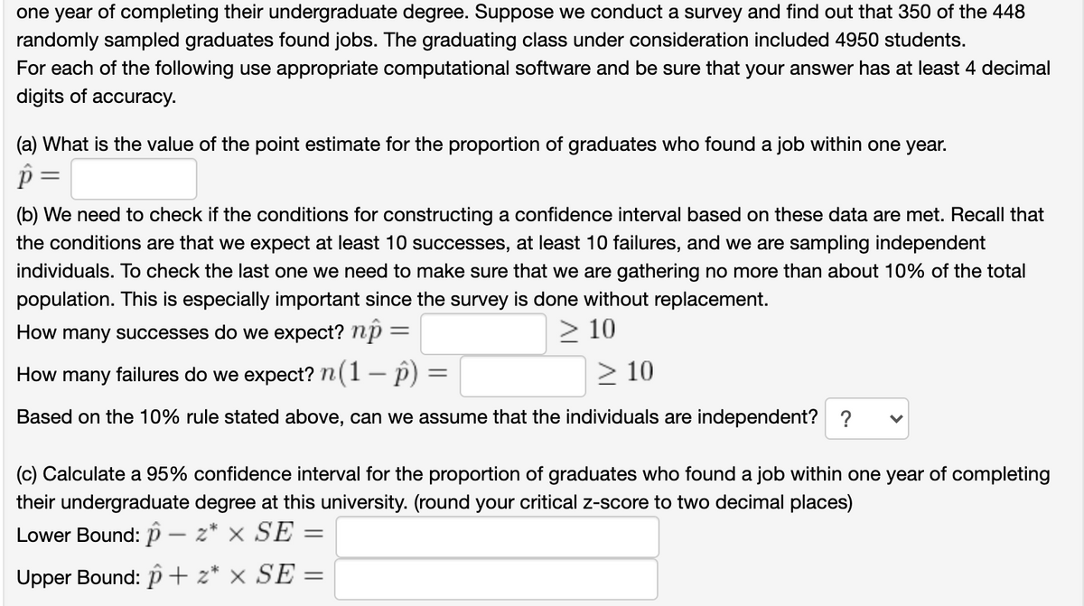 one year of completing their undergraduate degree. Suppose we conduct a survey and find out that 350 of the 448
randomly sampled graduates found jobs. The graduating class under consideration included 4950 students.
For each of the following use appropriate computational software and be sure that your answer has at least 4 decimal
digits of accuracy.
(a) What is the value of the point estimate for the proportion of graduates who found a job within one year.
%3D
(b) We need to check if the conditions for constructing a confidence interval based on these data are met. Recall that
the conditions are that we expect at least 10 successes, at least 10 failures, and we are sampling independent
individuals. To check the last one we need to make sure that we are gathering no more than about 10% of the total
population. This is especially important since the survey is done without replacement.
How many successes do we expect? np =
> 10
How many failures do we expect? n(1- p)
> 10
Based on the 10% rule stated above, can we assume that the individuals are independent? ?
(c) Calculate a 95% confidence interval for the proportion of graduates who found a job within one year of completing
their undergraduate degree at this university. (round your critical z-score to two decimal places)
Lower Bound: p – z* × SE
Upper Bound: p+ z* × SE =
