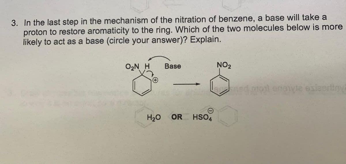 3. In the last step in the mechanism of the nitration of benzene, a base will take a
proton to restore aromaticity to the ring. Which of the two molecules below is more
likely to act as a base (circle your answer)? Explain.
O2N H
Base
NO2
nsd.mot eneyde exleoriny
H20
OR
HSO4
