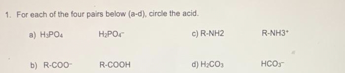 1. For each of the four pairs below (a-d), circle the acid.
a) H3PO4
H₂PO4
b) R-COO-
R-COOH
c) R-NH2
d) H₂CO3
R-NH3+
HCO3