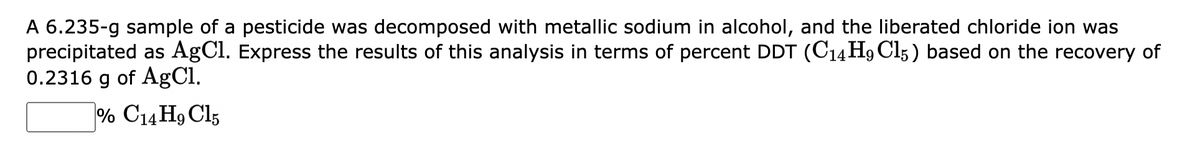 A 6.235-g sample of a pesticide was decomposed with metallic sodium in alcohol, and the liberated chloride ion was
precipitated as AgCl. Express the results of this analysis in terms of percent DDT (C14H9 C15) based on the recovery of
0.2316 g of AgCl.
% C14H9 C15