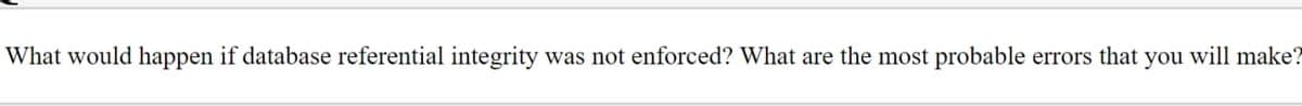 What would happen if database referential integrity was not enforced? What are the most probable errors that you will make?