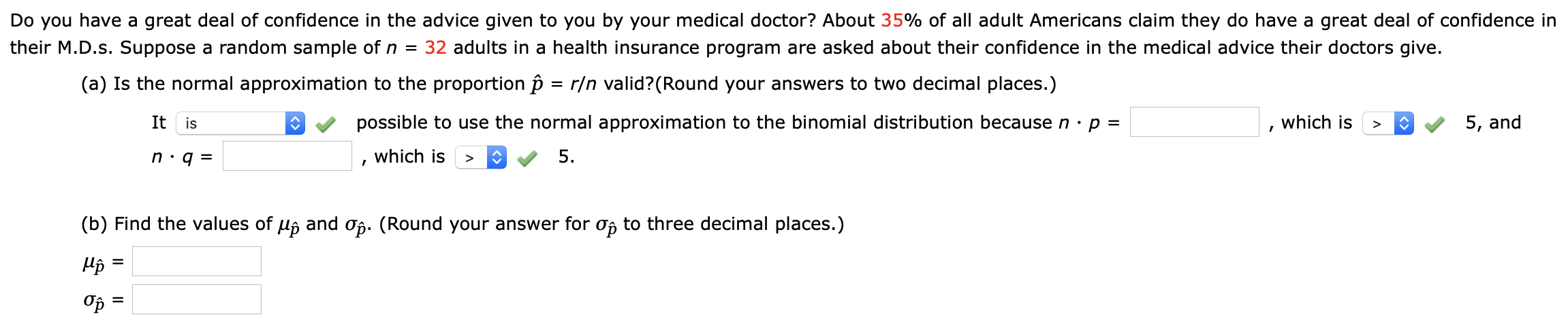 Do you have a great deal of confidence in the advice given to you by your medical doctor? About 35% of all adult Americans claim they do have a great deal of confidence in
their M.D.s. Suppose a random sample of n = 32 adults in a health insurance program are asked about their confidence in the medical advice their doctors give.
(a) Is the normal approximation to the proportion p
= r/n valid?(Round your answers to two decimal places.)
It is
possible to use the normal approximation to the binomial distribution becausen·p =
which is
5, and
which is
5.
(b) Find the values of uj and of. (Round your answer for of to three decimal places.)
Op =
