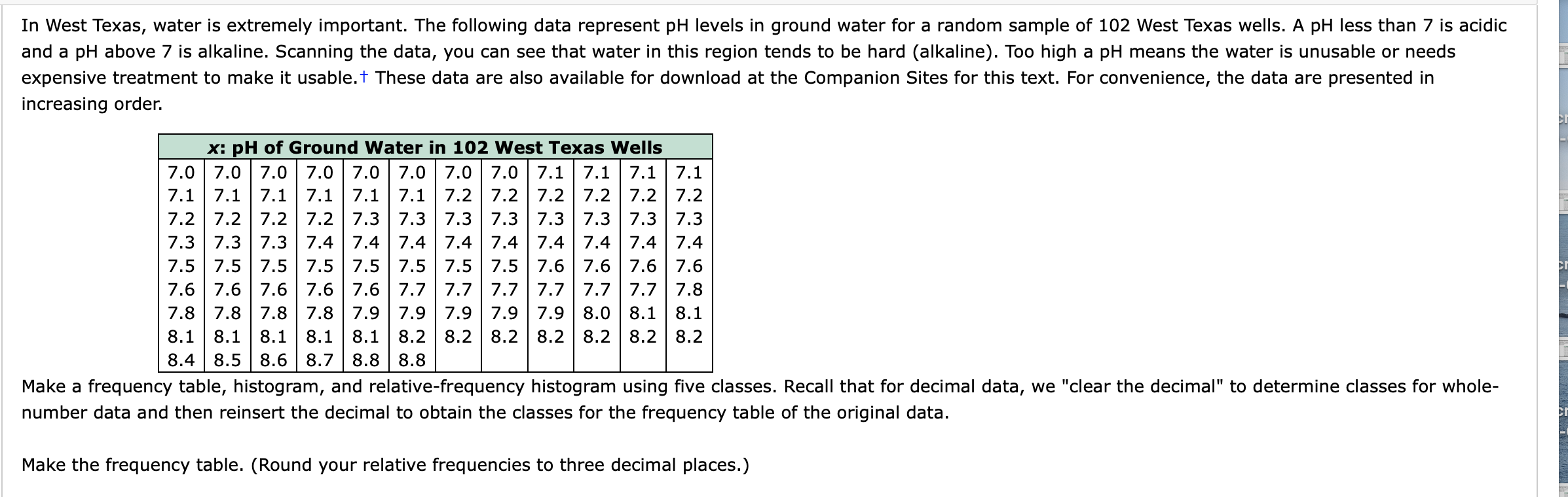 In west Texas, water is extremely important. The fllowing data represent pH levels in ground water fr a random smple of 102 west Texas wells. A pH
and a pH above 7 is alkaline. Scanning the data, you can see that water in this region tends to be hard (alkaline). Too high a pH means the water is unus
expensive treatment to make it usable.+ These data are also available for download at the Companion Sites for this text. For convenience, the data are p
increasing order.
x: pH of Ground Water in 102 West Texas Wells
7.0 7.0 7.0 7.0 7.0 7.0 7.0 7.0 7.1 7.1 7.1 7.1
7.1 7.1 7.1 |7.1 7.1 |7.1 7.2 | 7.2 7.2 | 7.2 |7.2 7.2
7.2 7.2 7.2 7.2 7.3 7.3 7.3 7.3 7.3 7.3 7.3 7.3
