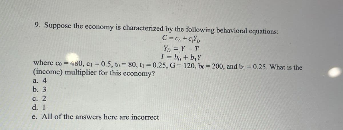 9. Suppose the economy is characterized by the following behavioral equations:
C=co+c₁YD
YD=Y-T
I = bo + b、Y
where co=480, c₁ = 0.5, to= 80, t₁ = 0.25, G = 120, bo=200, and b₁ = 0.25. What is the
(income) multiplier for this economy?
a. 4
b. 3
c. 2
d. 1
e. All of the answers here are incorrect