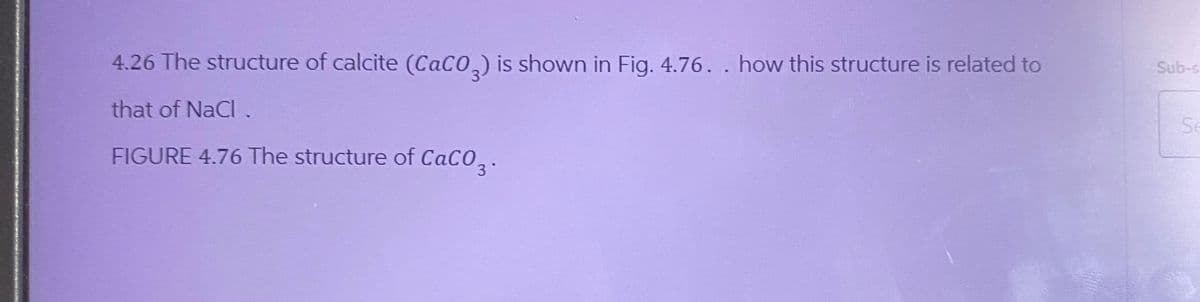 4.26 The structure of calcite (CaCO3) is shown in Fig. 4.76.. how this structure is related to
that of NaCl.
FIGURE 4.76 The structure of CaCO3.
Sub-s
Se