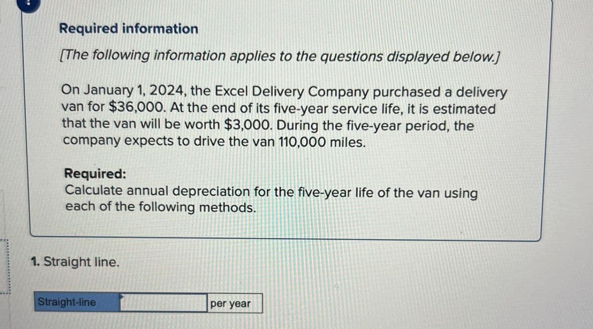 Required information
[The following information applies to the questions displayed below.]
On January 1, 2024, the Excel Delivery Company purchased a delivery
van for $36,000. At the end of its five-year service life, it is estimated
that the van will be worth $3,000. During the five-year period, the
company expects to drive the van 110,000 miles.
Required:
Calculate annual depreciation for the five-year life of the van using
each of the following methods.
1. Straight line.
Straight-line
per year