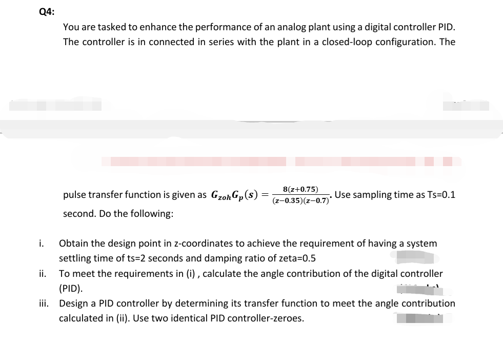 Q4:
You are tasked to enhance the performance of an analog plant using a digital controller PID.
The controller is in connected in series with the plant in a closed-loop configuration. The
8(z+0.75)
pulse transfer function is given as GzohGp(s)
Use sampling time as Ts=0.1
(z-0.35)(z-0.7)*
second. Do the following:
i.
Obtain the design point in z-coordinates to achieve the requirement of having a system
settling time of ts=2 seconds and damping ratio of zeta=0.5
ii.
To meet the requirements in (i) , calculate the angle contribution of the digital controller
(PID).
iii. Design a PID controller by determining its transfer function to meet the angle contribution
calculated in (ii). Use two identical PID controller-zeroes.
