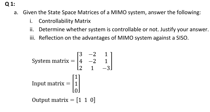 Q 1:
a. Given the State Space Matrices of a MIMO system, answer the following:
i. Controllability Matrix
ii. Determine whether system is controllable or not. Justify your answer.
iii. Reflection on the advantages of MIMO system against a SISO.
[3 -2
System matrix = 4 -2
1
l2
1
-3.
Input matrix =|1
Lo.
Output matrix = [1 1 0]
