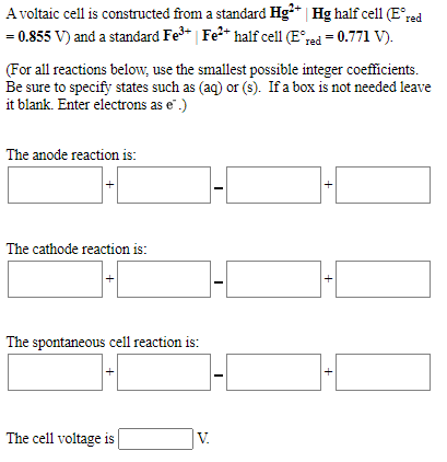 A voltaic cell is constructed from a standard Hg** | Hg half cell1 (E°red
= 0.855 V) and a standard Fe* | Fe?* half cell (E°red = 0.771 V).
(For all reactions below, use the smallest possible integer coefficients.
Be sure to specify states such as (aq) or (s). If a box is not needed leave
it blank. Enter electrons as e".)
The anode reaction is:
The cathode reaction is:
The spontaneous cell reaction is:
The cell voltage is
V.
+
+
+
+
