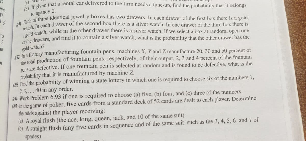 1?
pys,
1?
d 3
to
(a)
(b) If given that a rental car delivered to the firm needs a tune-up, find the probability that it belongs
6.91 Each of three identical jewelry boxes has two drawers. In each drawer of the first box there is a gold
to agency 2.
watch. In each drawer of the second box there is a silver watch. In one drawer of the third box there i
a gold watch, while in the other drawer there is a silver watch. If we select a box at random, open one
of the drawers, and find it to contain a silver watch, what is the probability that the other drawer has the
gold watch?
6.92 In a factory manufacturing fountain pens, machines X, Y and Z manufacture 20, 30 and 50 percent of
the total production of fountain pens, respectively, of their output, 2, 3 and 4 percent of the fountain
pens are defective. If one fountain pen is selected at random and is found to be defective, what is the
probability that it is manufactured by machine Z.
693 Find the probability of winning a state lottery in which one is required to choose six of the numbers 1,
2, 3, ..., 40 in any order.
6.94 Work Problem 6.93 if one is required to choose (a) five, (b) four, and (c) three of the numbers.
2
he
n
6.95 In the game of poker, five cards from a standard deck of 52 cards are dealt to each player. Determine
the odds against the player receiving:
(a) A royal flush (the ace, king, queen, jack, and 10 of the same suit)
(b) A straight flush (any five cards in sequence and of the same suit, such as the 3, 4, 5, 6, and 7 of
spades)