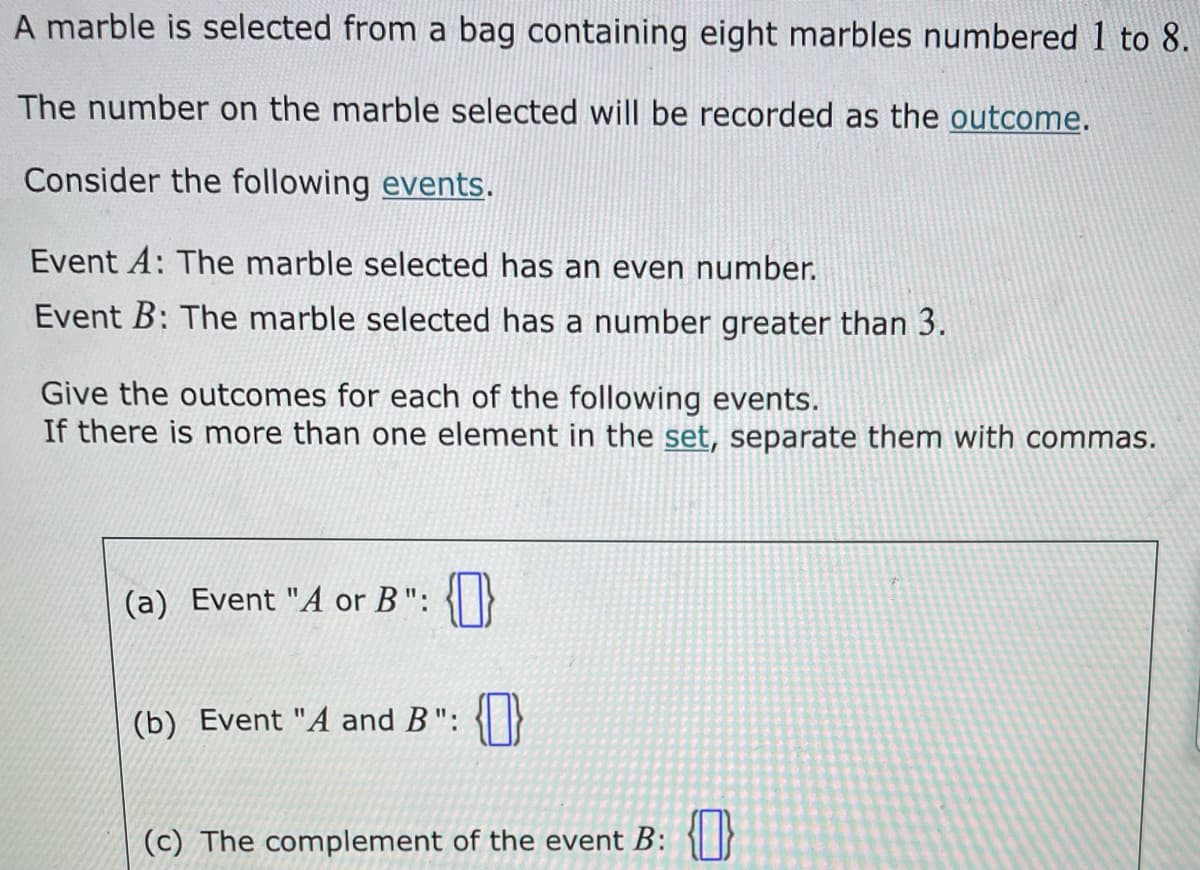 A marble is selected from a bag containing eight marbles numbered 1 to 8.
The number on the marble selected will be recorded as the outcome.
Consider the following events.
Event A: The marble selected has an even number.
Event B: The marble selected has a number greater than 3.
Give the outcomes for each of the following events.
If there is more than one element in the set, separate them with commas.
(a) Event "A or B": {0}
(b) Event "A and B": {0}
(c) The complement of the event B: {}