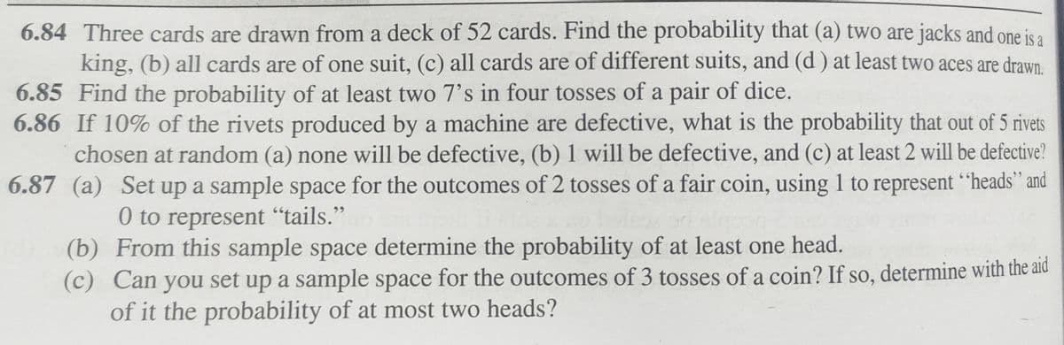 6.84 Three cards are drawn from a deck of 52 cards. Find the probability that (a) two are jacks and one is a
king, (b) all cards are of one suit, (c) all cards are of different suits, and (d) at least two aces are drawn.
6.85 Find the probability of at least two 7's in four tosses of a pair of dice.
6.86 If 10% of the rivets produced by a machine are defective, what is the probability that out of 5 rivets
chosen at random (a) none will be defective, (b) 1 will be defective, and (c) at least 2 will be defective?
Set up a sample space for the outcomes of 2 tosses of a fair coin, using 1 to represent "heads” and
0 to represent "tails."
6.87 (a)
(b)
(c)
From this sample space determine the probability of at least one head.
Can you set up a sample space for the outcomes of 3 tosses of a coin? If so, determine with the aid
of it the probability of at most two heads?