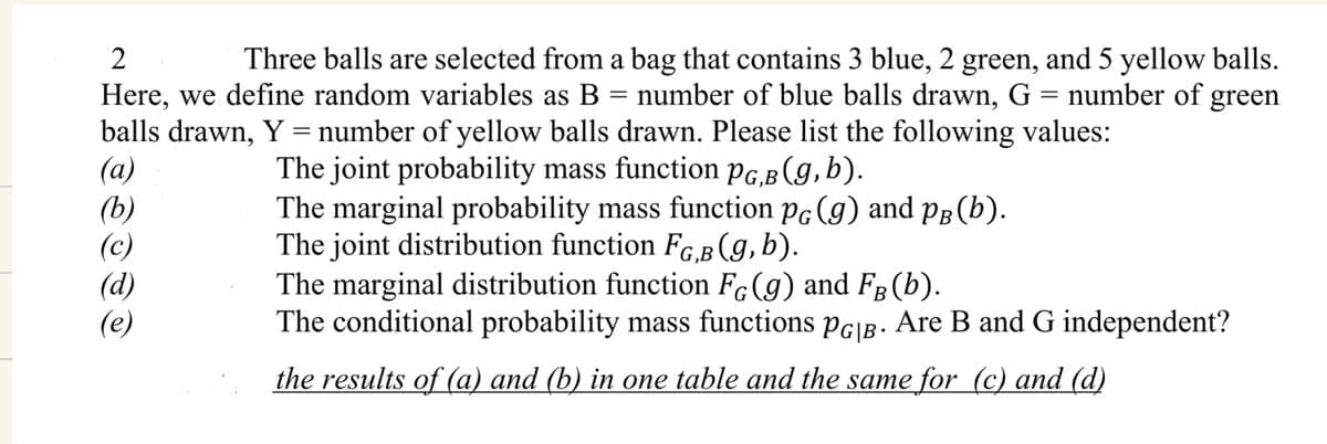 2
Here, we define random variables as B
=
Three balls are selected from a bag that contains 3 blue, 2 green, and 5 yellow balls.
number of blue balls drawn, G = number of
balls drawn, Y = number of yellow balls drawn. Please list the following values:
(a)
The joint probability mass function PG,B (g, b).
green
The marginal probability mass function pĠ (g) and pÅ (b).
The joint distribution function FG,B (g, b).
(b)
(c)
(d)
(e)
The marginal distribution function FG (g) and FB (b).
The conditional probability mass functions PG|B. Are B and G independent?
the results of (a) and (b) in one table and the same for (c) and (d)