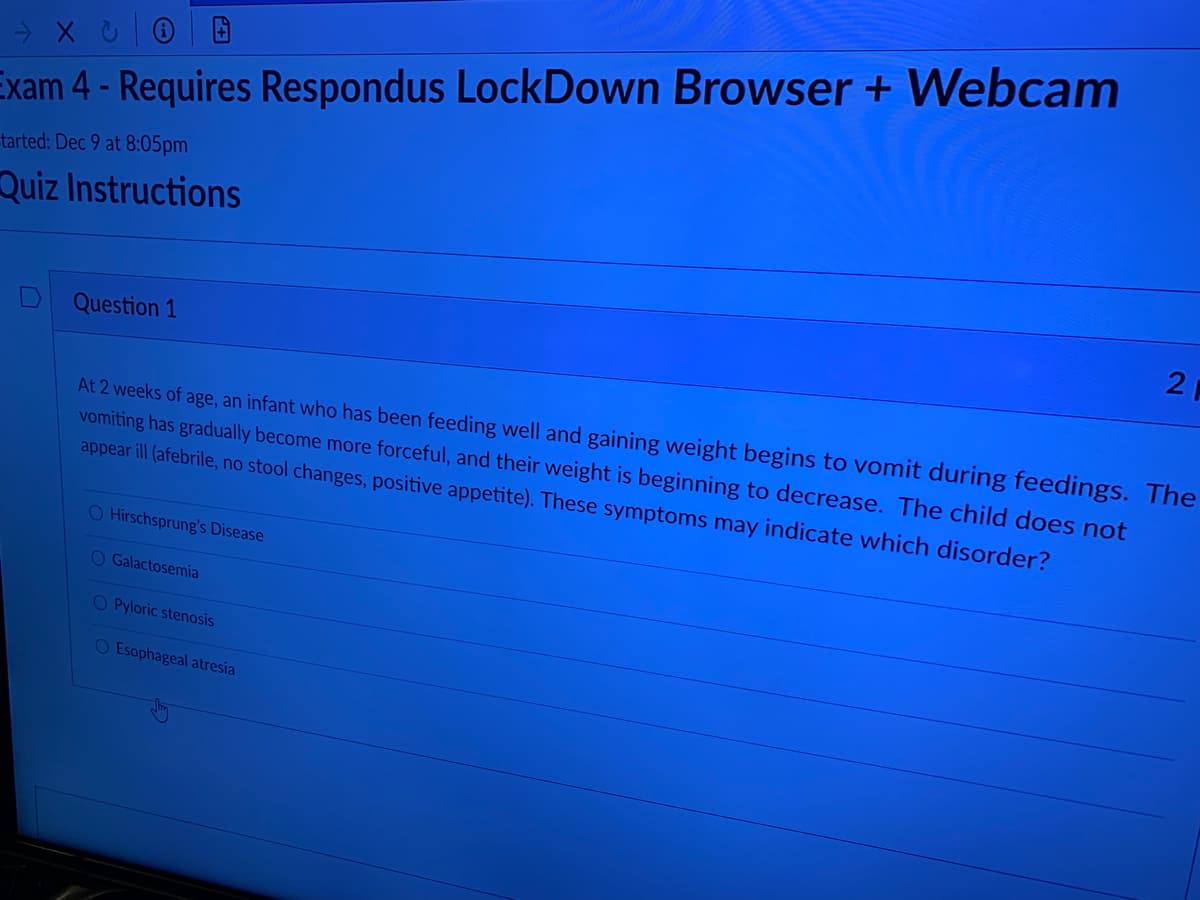 Exam 4 - Requires Respondus LockDown Browser + Webcam
tarted: Dec 9 at 8:05pm
Quiz Instructions
2
Question 1
At 2 weeks of age, an infant who has been feeding well and gaining weight begins to vomit during feedings. The
vomiting has gradually become more forceful, and their weight is beginning to decrease. The child does not
appear ill (afebrile, no stool changes, positive appetite). These symptoms may indicate which disorder?
O Hirschsprung's Disease
O Galactosemia
O Pyloric stenosis
O Esophageal atresia
