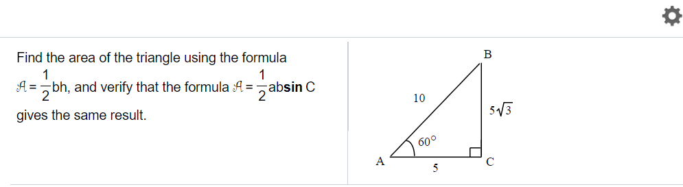 ### Calculating the Area of a Triangle

**Task:**
Find the area of the triangle using the formula 
\[ \mathcal{A} = \frac{1}{2}bh, \]
and verify that the formula 
\[ \mathcal{A} = \frac{1}{2}ab \sin C \]
gives the same result.

**Diagram Explained:**
To the right of the instructions is a right-angled triangle labeled ABC. Here are the measurements and angles provided:

- \( AB \) (the hypotenuse) = 10 units
- \( AC \) (base) = 5 units
- \( \angle A = 60^\circ \)

Using these values, we can determine the height \( BC \) by recognizing that in a 30-60-90 triangle, the side opposite the 60° angle is \( 5\sqrt{3} \).

### Step-by-Step Calculation:

**1. Using the formula \(\mathcal{A} = \frac{1}{2}bh\):**

Here,
\[ b = AC = 5 \text{ units} \]
\[ h = BC = 5\sqrt{3} \text{ units} \]

Substitute these values into the formula:
\[ \mathcal{A} = \frac{1}{2} \times 5 \times 5\sqrt{3} \]
\[ \mathcal{A} = \frac{1}{2} \times 25\sqrt{3} \]
\[ \mathcal{A} = 12.5\sqrt{3} \text{ square units} \]

**2. Using the formula \(\mathcal{A} = \frac{1}{2}ab \sin C\):**

Here,
\[ a = AC = 5 \text{ units} \]
\[ b = AB = 10 \text{ units} \]
\[ C = \angle A = 60^\circ \]

Substitute these values into the formula:
\[ \mathcal{A} = \frac{1}{2} \times 5 \times 10 \times \sin 60^\circ \]

Since \(\sin 60^\circ = \frac{\sqrt{3}}{2}\):

\[ \mathcal{A} = \frac{1}{2} \times 5 \times 10 \