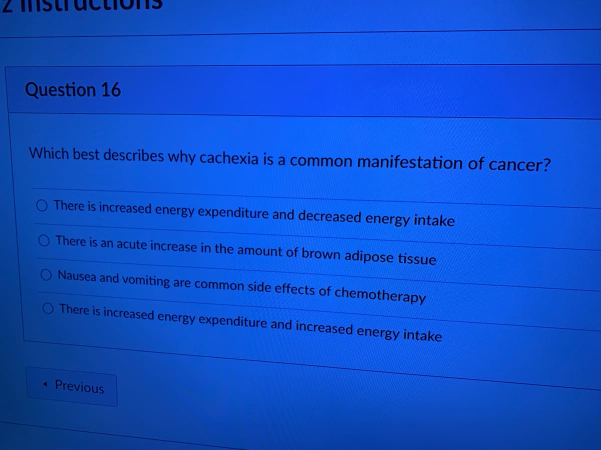 Question 16
Which best describes why cachexia is a common manifestation of cancer?
O There is increased energy expenditure and decreased energy intake
O There is an acute increase in the amount of brown adipose tissue
O Nausea and vomiting are common side effects of chemotherapy
There is increased energy expenditure and increased energy intake
Previous
