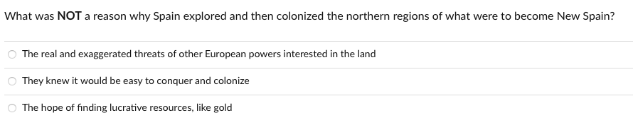 What was NOT a reason why Spain explored and then colonized the northern regions of what were to become New Spain?
The real and exaggerated threats of other European powers interested in the land
They knew it would be easy to conquer and colonize
The hope of finding lucrative resources, like gold
