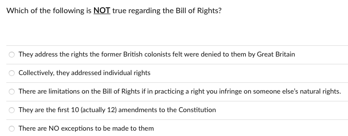 Which of the following is NOT true regarding the Bill of Rights?
They address the rights the former British colonists felt were denied to them by Great Britain
Collectively, they addressed individual rights
There are limitations on the Bill of Rights if in practicing a right you infringe on someone else's natural rights.
O They are the first 10 (actually 12) amendments to the Constitution
There are NO exceptions to be made to them
