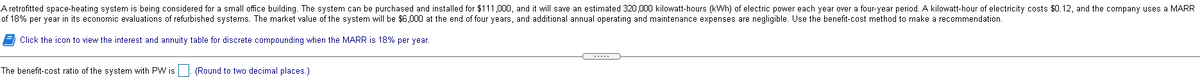 A retrofitted space-heating system is being considered for a small office building. The system can be purchased and installed for $111,000, and it will save an estimated 320,000 kilowatt-hours (kWh) of electric power each year over a four-year period. A kilowatt-hour of electricity costs $0.12, and the company uses a MARR
of 18% per year in its economic evaluations of refurbished systems. The market value of the system will be $6,000 at the end of four years, and additional annual operating and maintenance expenses are negligible. Use the benefit-cost method to make a recommendation.
E Click the icon to view the interest and annuity table for discrete compounding when the MARR is 18% per year.
The benefit-cost ratio of the system with PW is
(Round to two decimal places.)
