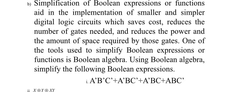 b) Simplification of Boolean expressions or functions
aid in the implementation of smaller and simpler
digital logic circuits which saves cost, reduces the
number of gates needed, and reduces the power and
the amount of space required by those gates. One of
the tools used to simplify Boolean expressions or
functions is Boolean algebra. Using Boolean algebra,
simplify the following Boolean expressions.
i. A'B'C'+A'BC'+A'BC+ABC'
ii XOYOXY