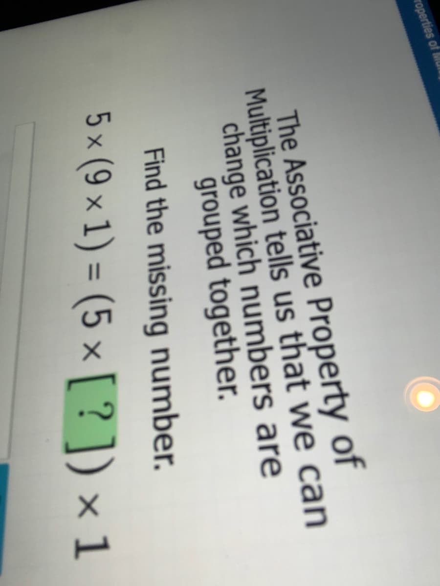 roperties of MUl
The Associative Property of
Multiplication tells us that we can
change which numbers are
grouped together.
Find the missing number.
5 × (9 × 1) = (5 × [ ? ]) × 1
%3D
