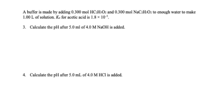 A buffer is made by adding 0.300 mol HC:H:Oz and 0.300 mol NaC:H»O2 to enough water to make
1.00 L of solution. Ka for acetic acid is 1.8 × 105.
3. Calculate the pH after 5.0 ml of 4.0 M NaOH is added.
4. Calculate the pH after 5.0 mL of 4.0 M HCl is added.
