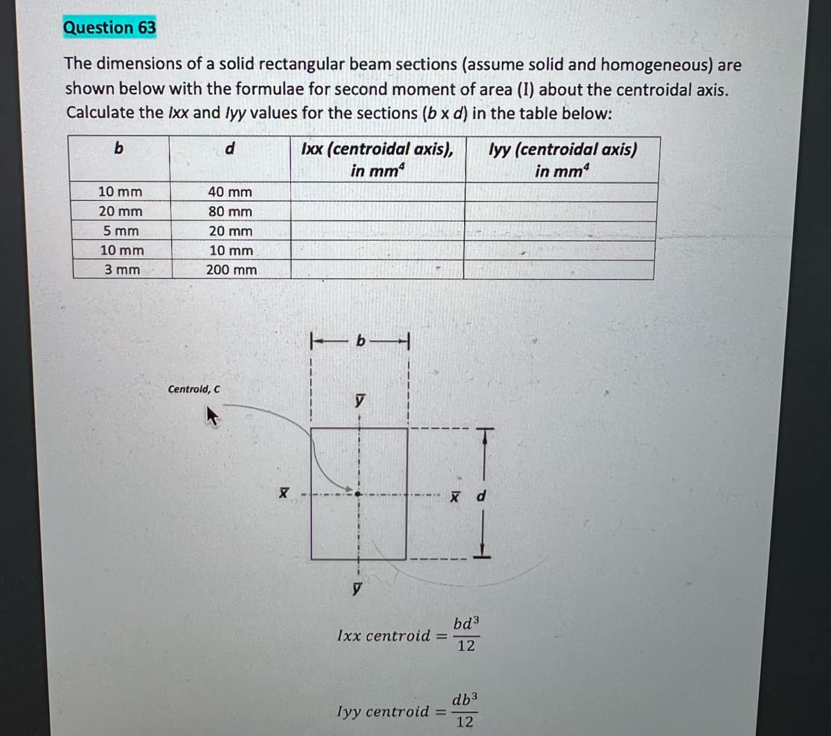 Question 63
The dimensions of a solid rectangular beam sections (assume solid and homogeneous) are
shown below with the formulae for second moment of area (I) about the centroidal axis.
Calculate the Ixx and lyy values for the sections (b x d) in the table below:
Ixx (centroidal axis),
in mm
d.
lyy (centroidal axis)
in mm
10 mm
40 mm
20 mm
80 mm
5 mm
20 mm
10 mm
10 mm
3 mm
200 mm
Centrold, C
bd3
Ixx centroid =
12
db3
Iyy centroid
%3D
12
