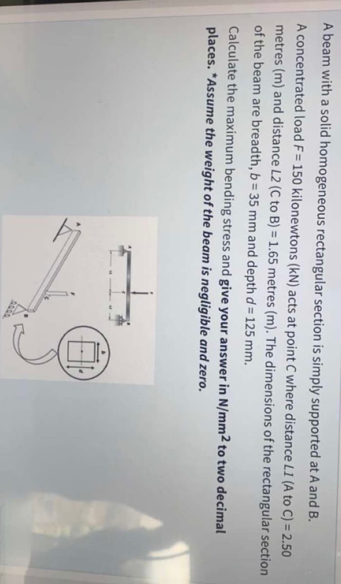A beam with a solid homogeneous rectangular section is simply supported at A and B.
A concentrated load F= 150 kilonewtons (kN) acts at point C where distance L1 (A to C) = 2.50
metres (m) and distance L2 (C to B) = 1.65 metres (m). The dimensions of the rectangular section
of the beam are breadth, b = 35 mm and depth d= 125 mm.
%3D
Calculate the maximum bending stress and give your answer in N/mm2 to two decimal
places. *Assume the weight of the beam is negligible and zero.
