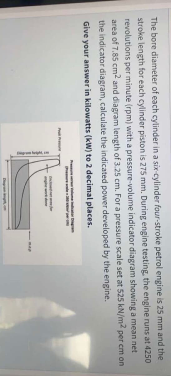 Diogram height, cm
The bore diameter of each cylinder in a six-cylinder four-stroke petrol engine is 25 mm and the
stroke length for each cylinder piston is 275 mm. During engine testing, the engine runs at 4250
revolutions per minute (rpm) with a pressure-volume indicator diagram showing a mean net
area of 7.85 cm2 and diagram length of 3.25 cm. For a pressure scale set at 525 kN/m2 per cm on
the indicator diagram, calculate the indicated power developed by the engine.
Give your answer in kilowatts (kW) to 2 decimal places.
Pressure veru Volume indicator Diagram
(Pressure scale350 AN per cm)
Peok Pressure
Enclosed net orea for
engine work done
mep
Diagram length cm
