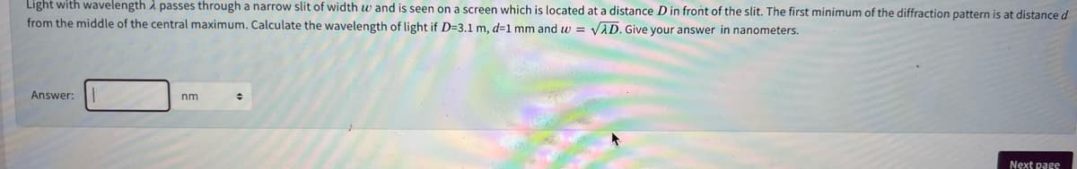 Light with wavelength i passes through a narrow slit of width w and is seen on a screen which is located at a distance D in front of the slit. The first minimum of the diffraction pattern is at distance d
from the middle of the central maximum. Calculate the wavelength of light if D=3.1 m, d=1 mm and w = VAD. Give your answer in nanometers.
Answer:
nm
Next page
