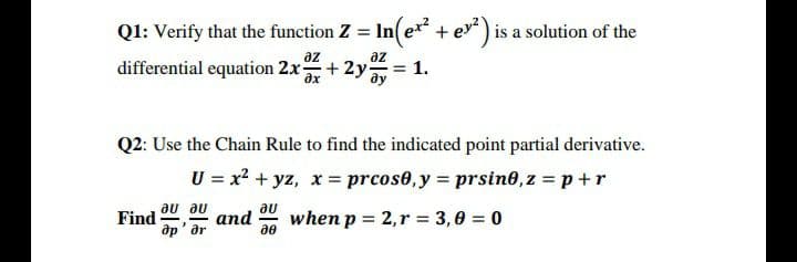 Q1: Verify that the function Z = In(e* + ev) is a solution of the
az
az
differential equation 2x+ 2y
Q2: Use the Chain Rule to find the indicated point partial derivative.
U = x2 + yz, x = prcos0, y = prsin0,z = p+r
Find ar
au au
au
when p = 2,r = 3,0 = 0
and
ớp' ar
ae
