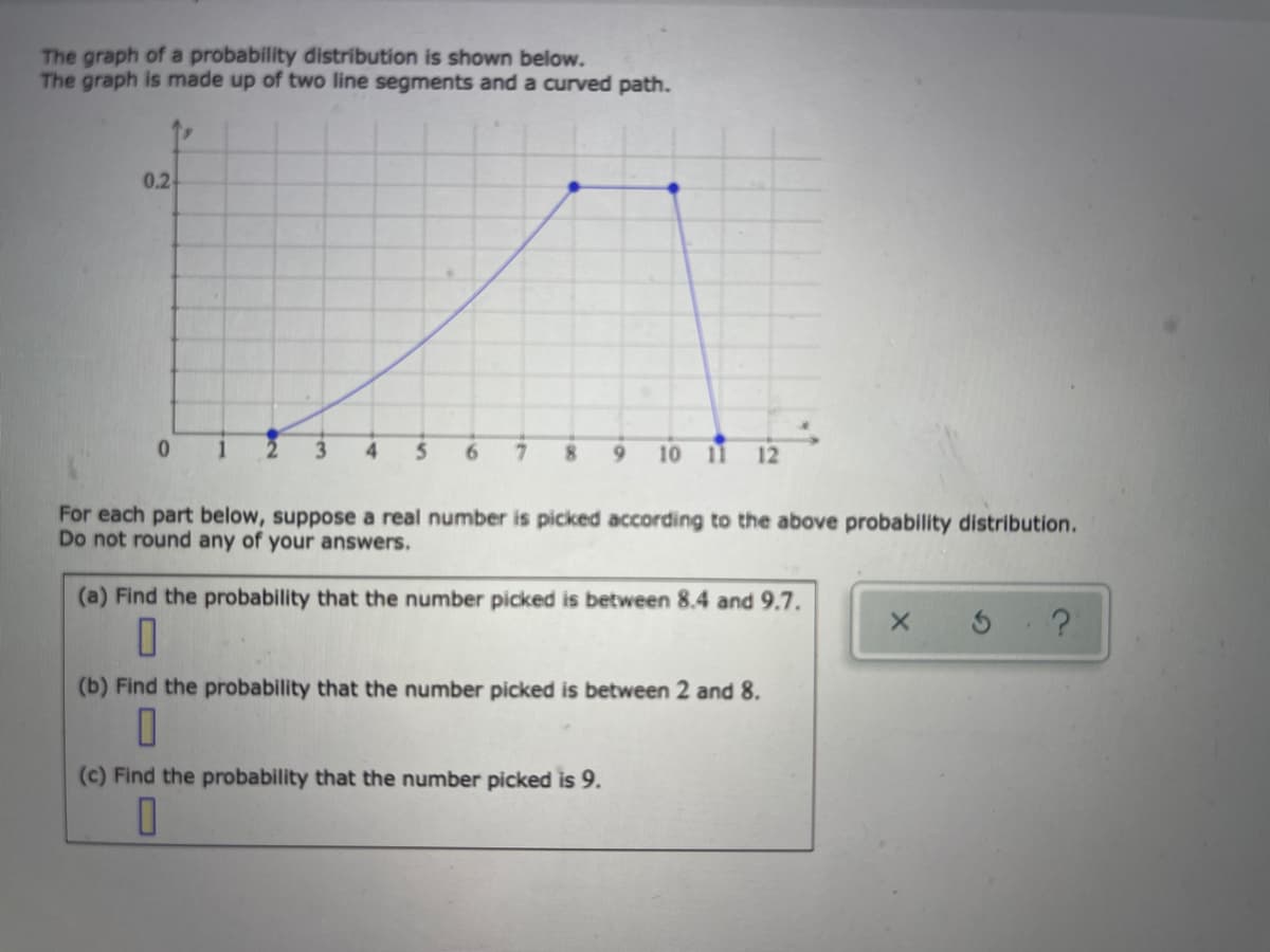 The graph of a probability distribution is shown below.
The graph is made up of two line segments and a curved path.
0.2
3
4
5.
6.
7.
8.
6.
10
11 12
For each part below, suppose a real number is picked according to the above probability distribution.
Do not round any of your answers.
(a) Find the probability that the number picked is between 8.4 and 9.7.
(b) Find the probability that the number picked is between 2 and 8.
(c) Find the probability that the number picked is 9.
