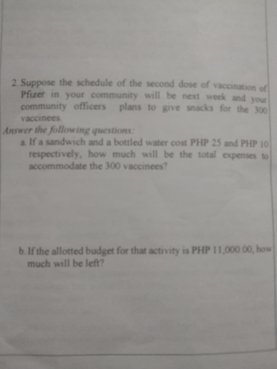 2. Suppose the schedule of the second dose of vaccination of
Pfizer in your community will be next week and your
community officers plans to give snacks for the 300
vaccinees
Answer the following questions:
a If a sandwich and a bottled water cost PHP 25 and PHP 10
respectively, how much will be the total expenses
accommodate the 300 vaccinees?
b. If the allotted budget for that activity is PHP 11,000.00, how
much will be left?
