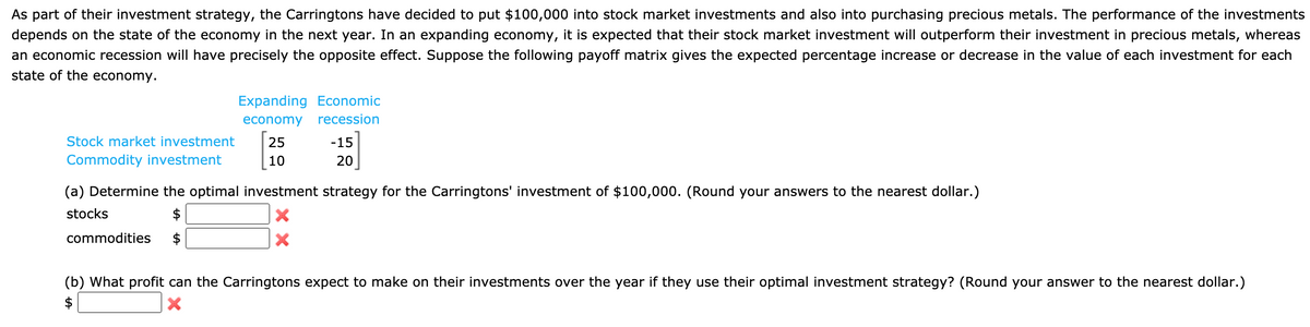 As part of their investment strategy, the Carringtons have decided to put $100,000 into stock market investments and also into purchasing precious metals. The performance of the investments
depends on the state of the economy in the next year. In an expanding economy, it is expected that their stock market investment will outperform their investment in precious metals, whereas
an economic recession will have precisely the opposite effect. Suppose the following payoff matrix gives the expected percentage increase or decrease in the value of each investment for each
state of the economy.
Expanding Economic
economy
recession
Stock market investment
25
-15
Commodity investment
10
20
(a) Determine the optimal investment strategy for the Carringtons' investment of $100,000. (Round your answers to the nearest dollar.)
stocks
commodities
(b) What profit can the Carringtons expect to make on their investments over the year if they use their optimal investment strategy? (Round your answer to the nearest dollar.)
