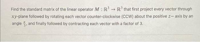 Find the standard matrix of the linear operator M : R R' that first project every vector through
xy-plane followed by rotating each vector counter-clockwise (CCW) about the positive z- axis by an
angle 5, and finally followed by contracting each vector with a factor of 3.
