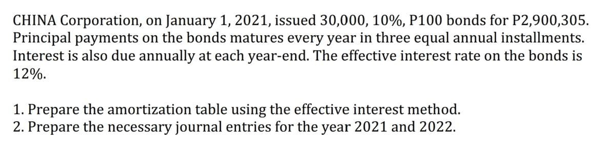 CHINA Corporation, on January 1, 2021, issued 30,000, 10%, P100 bonds for P2,900,305.
Principal payments on the bonds matures every year in three equal annual installments.
Interest is also due annually at each year-end. The effective interest rate on the bonds is
12%.
1. Prepare the amortization table using the effective interest method.
2. Prepare the necessary journal entries for the year 2021 and 2022.
