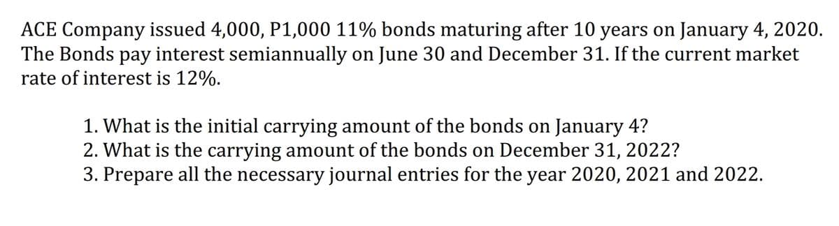 ACE Company issued 4,000, P1,000 11% bonds maturing after 10 years on January 4, 2020.
The Bonds pay interest semiannually on June 30 and December 31. If the current market
rate of interest is 12%.
1. What is the initial carrying amount of the bonds on January 4?
2. What is the carrying amount of the bonds on December 31, 2022?
3. Prepare all the necessary journal entries for the year 2020, 2021 and 2022.
