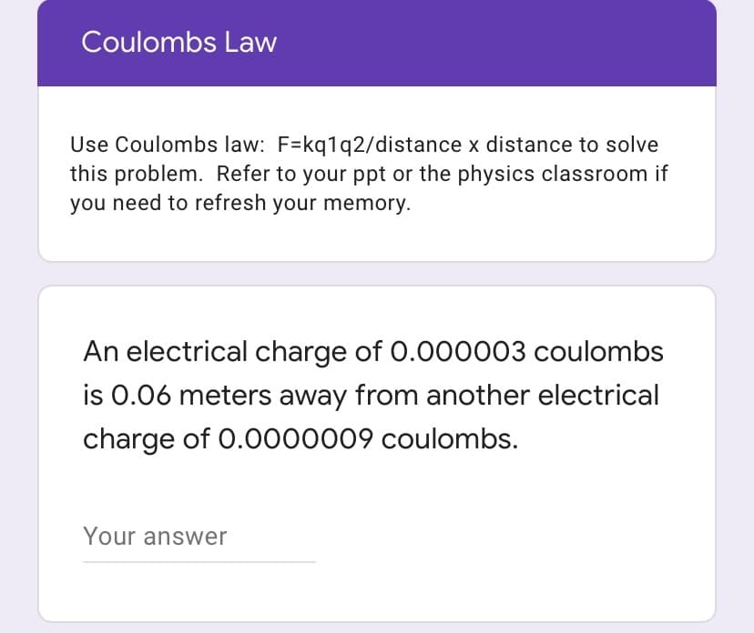 Coulombs Law
Use Coulombs law: F=kq1q2/distance x distance to solve
this problem. Refer to your ppt or the physics classroom if
you need to refresh your memory.
An electrical charge of 0.000003 coulombs
is 0.06 meters away from another electrical
charge of 0.0000009 coulombs.
Your answer
