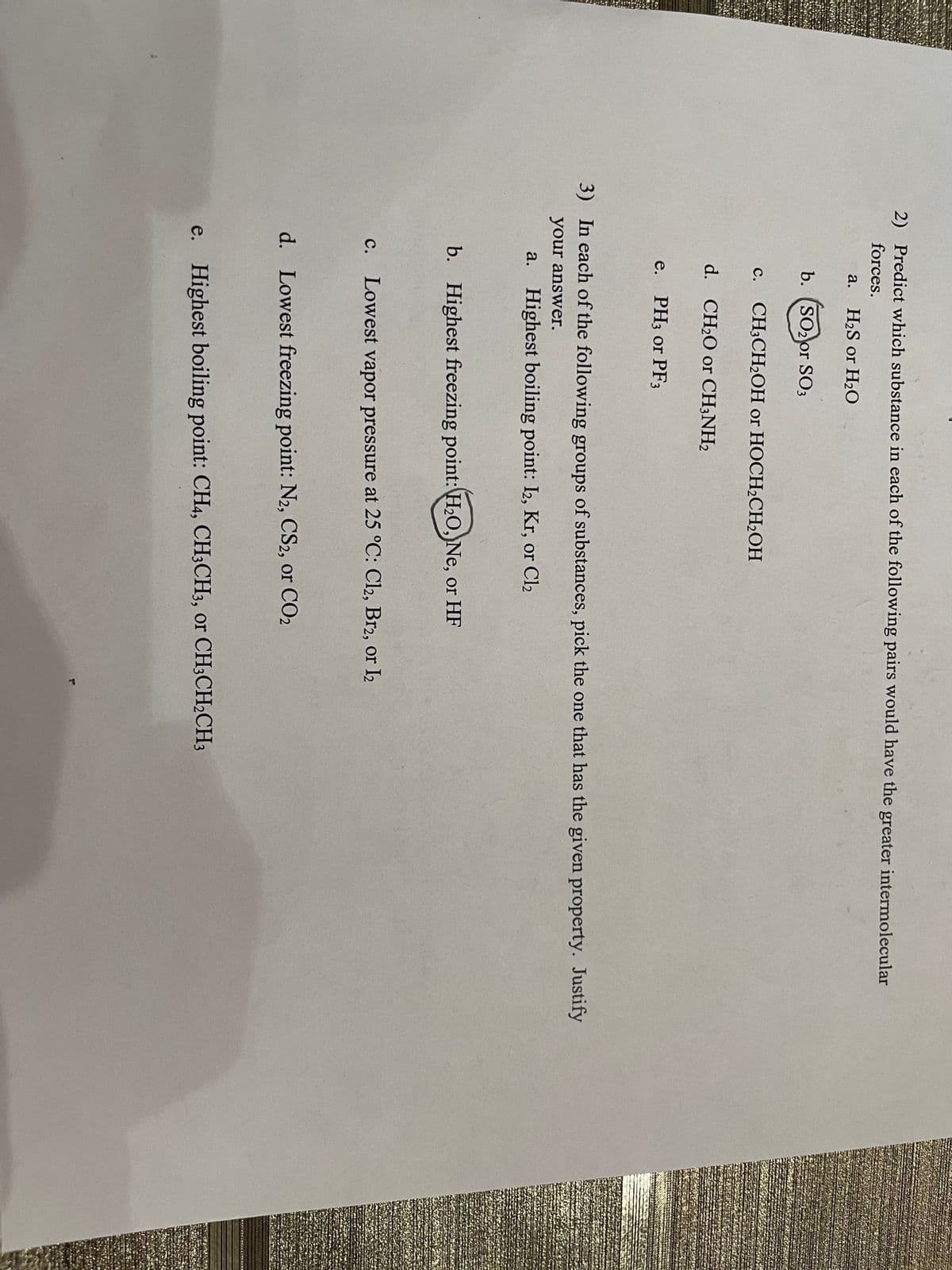 2) Predict which substance in each of the following pairs would have the greater intermolecular
forces.
a. H2S or H2O
b. (SO2or SO3
с.
CH-CH-ОН оr HOCH2CH2ОН
d. CH20 or CH;NH2
e. PH3 or PF3
3) In each of the following groups of substances, pick the one that has the given property. Justify
your answer.
a. Highest boiling point: I2, Kr, or Cl2
b. Highest freezing point:H0, Ne, or HF
с.
c. Lowest vapor pressure at 25 °C: Cl2, Br2, or I2
d. Lowest freezing point: N2, CS2, or CO2
e. Highest boiling point: CH4, CH3CH3, or CH3CH2CH3
