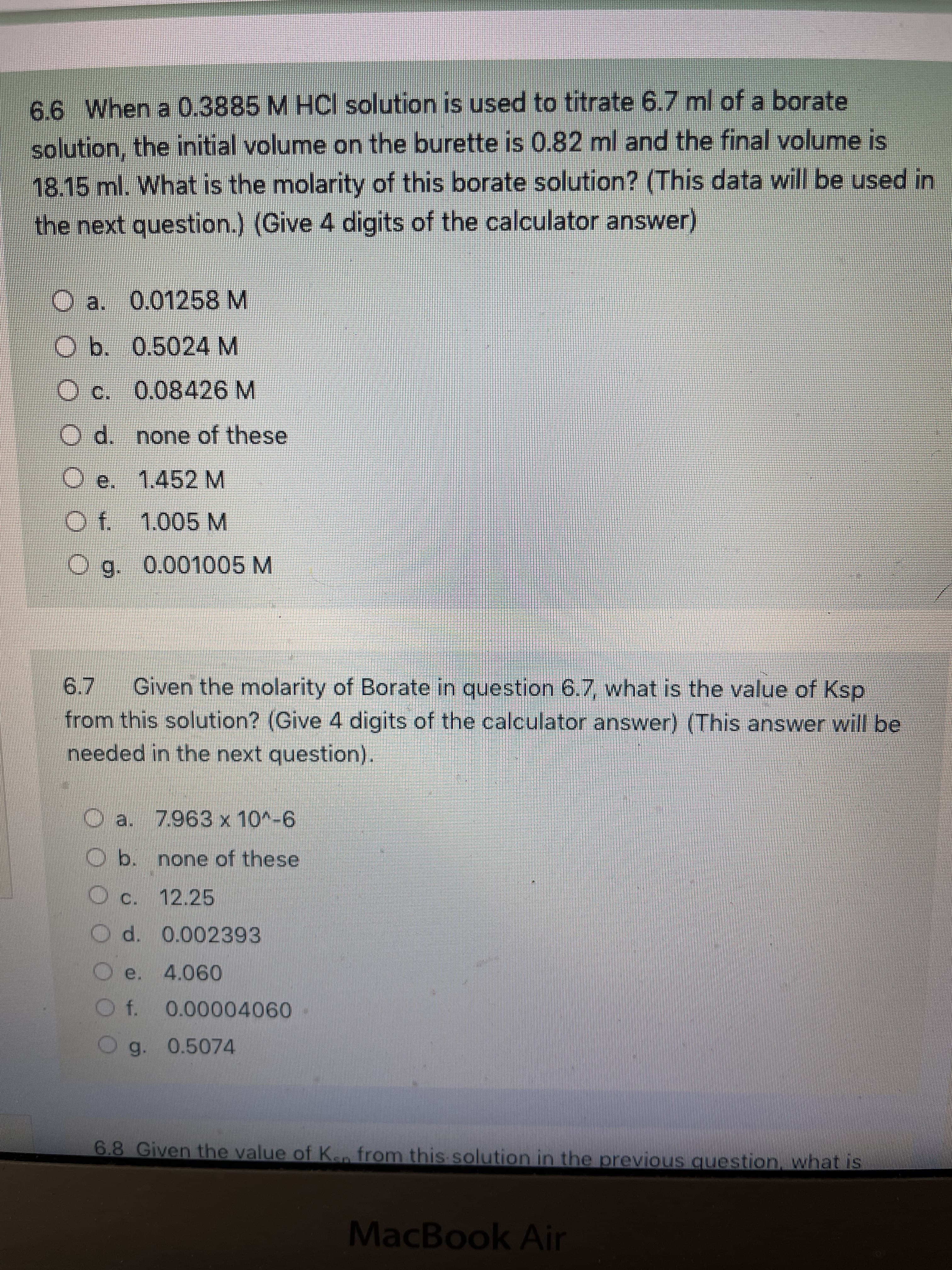 6.6 When a 0.3885 M HCI solution is used to titrate 6.7 ml of a borate
solution, the initial volume on the burette is 0.82 ml and the final volume is
18.15 ml. What is the molarity of this borate solution? (This data will be used in
the next question.) (Give 4 digits of the calculator answer)
O a. 0.01258 M
O b. 0.5024 M
O c. 0.08426 M
O d. none of these
O e. 1.452 M
O f. 1.005 M
Og. 0.001005 M
Given the molarity of Borate in question 6.7, what is the value of Ksp
from this solution? (Give 4 digits of the calculator answer) (This answer will be
needed in the next question).
9--OL X
Ob. none of these
O c. 12.25
O e. 4.060
Og. 0.5074
6.8 Given the value of Ken from this solution in the previous question, what is
MacBook Air
