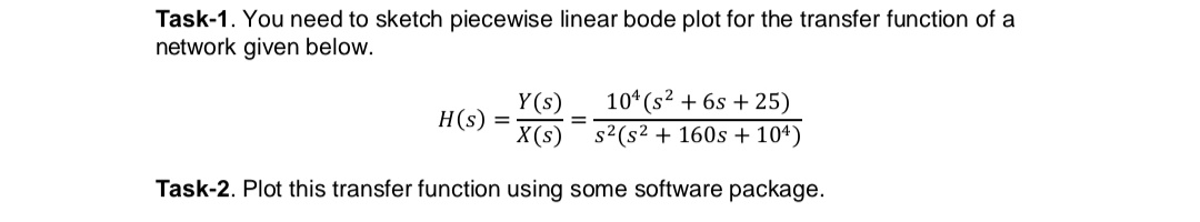 Task-1. You need to sketch piecewise linear bode plot for the transfer function of a
network given below.
Y (s)
X(s)
10* (s2 + 6s + 25)
s2(s2 + 160s + 104)
H(s)
Task-2. Plot this transfer function using some software package.
