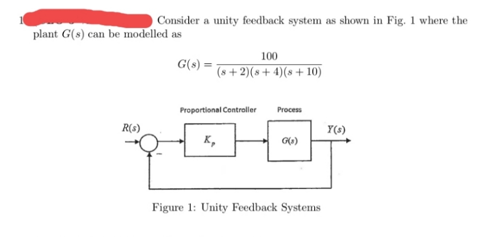 Consider a unity feedback system as shown in Fig. 1 where the
plant G(s) can be modelled as
100
G(s) :
(s + 2)(s+ 4)(s + 10)
Proportional Controller
Process
R(s)
Y(s)
K,
G(s)
Figure 1: Unity Feedback Systems
