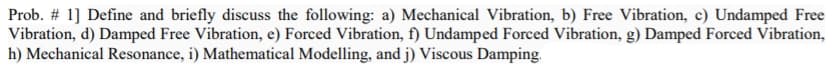 Prob. # 1] Define and briefly discuss the following: a) Mechanical Vibration, b) Free Vibration, c) Undamped Free
Vibration, d) Damped Free Vibration, e) Forced Vibration, f) Undamped Forced Vibration, g) Damped Forced Vibration,
h) Mechanical Resonance, i) Mathematical Modelling, and j) Viscous Damping.
