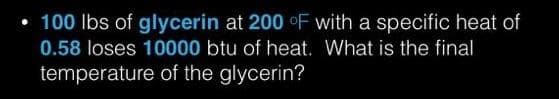 • 100 Ibs of glycerin at 200 oF with a specific heat of
0.58 loses 10000 btu of heat. What is the final
temperature of the glycerin?
