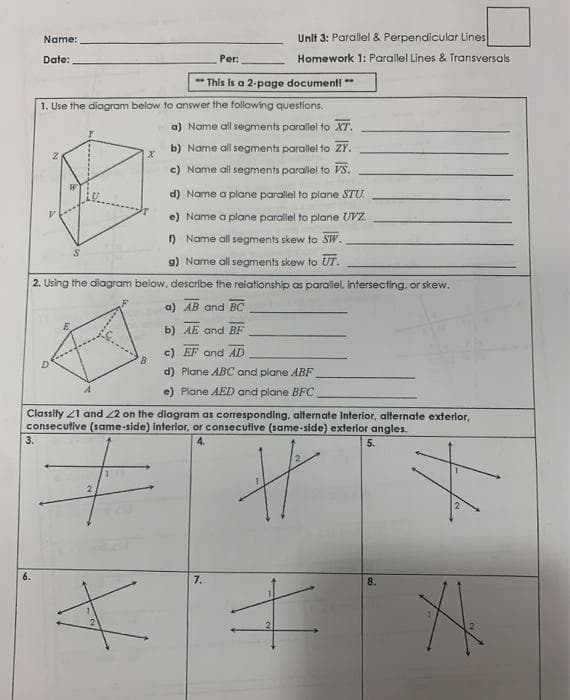 Name:
Unlt 3: Parallel & Perpendicular Lines
Date:
Per:
Homework 1: Parallel Lines & Transversals
This
a 2-page documenti **
1. Use the diagram below to answer the following questions.
a) Name all segments parallel to XT.
b) Name all segments parallel to ZY.
c) Name all segments parallel to vs.
d) Name a plane parallel to plane STU.
e) Name a plane parallel to plane UVZ
) Name all segments skew to SW.
g) Name all segments skew to UT.
2. Using the diagram below, describe the relationship as parallel, intersecting, or skew.
a) AB and BC
b) AE and BF
c) EF and AD
d) Plane ABC and plane ABF
e) Plane AED and plane BFC
Classity 21 and 22 on the diagram as corresponding, alternate Interior, alternate exterior,
consecutive (same-side) Interlor, or consecutive (same-side) exterior angles.
3.
4.
5.
7.
8.
