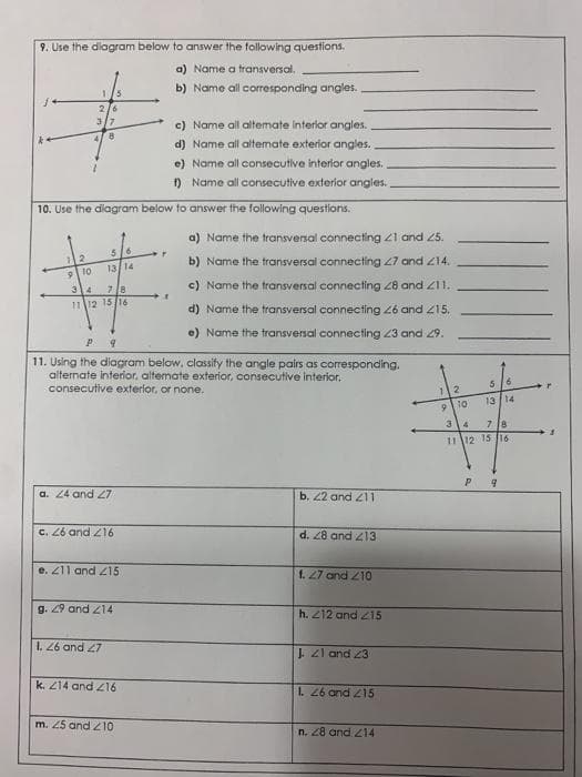9. Use the dlagram below to answer the following questions.
a) Name a transversal,
1/5
b) Name all coresponding angles.
2/6
3/7
c) Name al altemate interior angles.
d) Name all altemate exterior angles.
e) Name all consecutive interior angles.
) Name all consecutive exterior angles.
10. Use the diagram below to answer the following questions.
a) Name the transversal connecting 21 and 25.
56
b) Name the transversal connecting 27 and Z14.
| 10
1314
34
c) Name the transversal connecting 28 and Z11.
71日
1112 15 /16
d) Name the transversal connecting 26 and 215.
e) Name the transversal connecting 23 and 29.
P.
11. Using the dilagram below, classify the angle pairs as corresponding.
alternate interior, altemate exterior, consecutive interior,
consecutive exterlor, or none.
1.
13 14
9 1o
7 l8
11 12 15 16
a. 24 and 27
b. 22 and 211
c. 26 and Z16
EI7 pub 87 "P
e. Z11 and 215
f. 27 and 210
g. 29 and 214
h. 212 and 215
L. 26 and 27
J. Zl and 23
k. Z14 and Z16
1. 26 and 215
m. 25 and 210
n. 28 and 214

