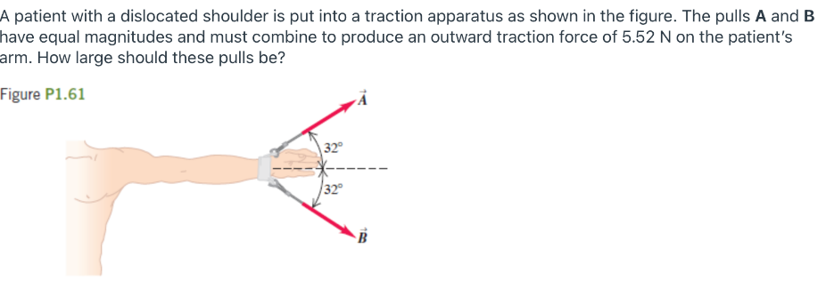 A patient with a dislocated shoulder is put into a traction apparatus as shown in the figure. The pulls A and B
have equal magnitudes and must combine to produce an outward traction force of 5.52 N on the patient's
arm. How large should these pulls be?
Figure P1.61
32
32
