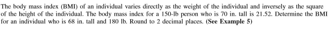 The body mass index (BMI) of an individual varies directly as the weight of the individual and inversely as the square
of the height of the individual. The body mass index for a 150-lb person who is 70 in. tall is 21.52. Determine the BMI
for an individual who is 68 in. tall and 180 lb. Round to 2 decimal places. (See Example 5)
