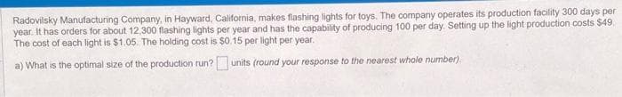 Radovilsky Manufacturing Company, in Hayward, California, makes flashing lights for toys. The company operates its production facility 300 days per
year. It has orders for about 12,300 flashing lights per year and has the capability of producing 100 per day. Setting up the light production costs $49.
The cost of each light is $1.05. The holding cost is $0.15 per light per year.
a) What is the optimal size of the production run? units (round your response to the nearest whole number)